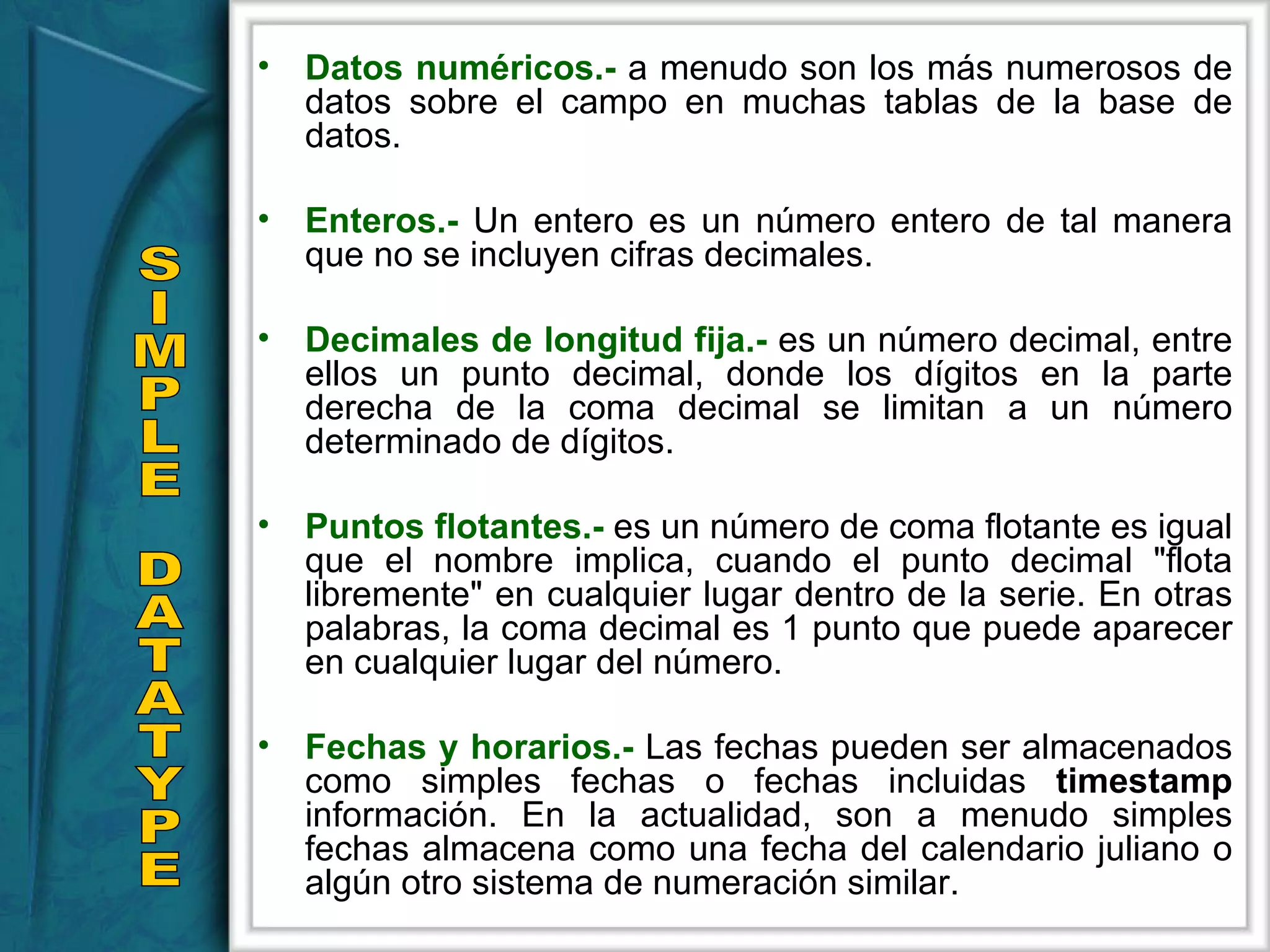 Datos numéricos.-  a menudo son los más numerosos de datos sobre el campo en muchas tablas de la base de datos. Enteros.-  Un entero es un número entero de tal manera que no se incluyen cifras decimales. Decimales de longitud fija.-  es un número decimal, entre ellos un punto decimal, donde los dígitos en la parte derecha de la coma decimal se limitan a un número determinado de dígitos. Puntos flotantes.-  es un número de coma flotante es igual que el nombre implica, cuando el punto decimal &quot;flota libremente&quot; en cualquier lugar dentro de la serie. En otras palabras, la coma decimal es 1 punto que puede aparecer en cualquier lugar del número.  Fechas y horarios.-  Las fechas pueden ser almacenados como simples fechas o fechas incluidas  timestamp   información. En la actualidad, son a menudo simples fechas almacena como una fecha del calendario juliano o algún otro sistema de numeración similar. SIMPLE DATATYPE 