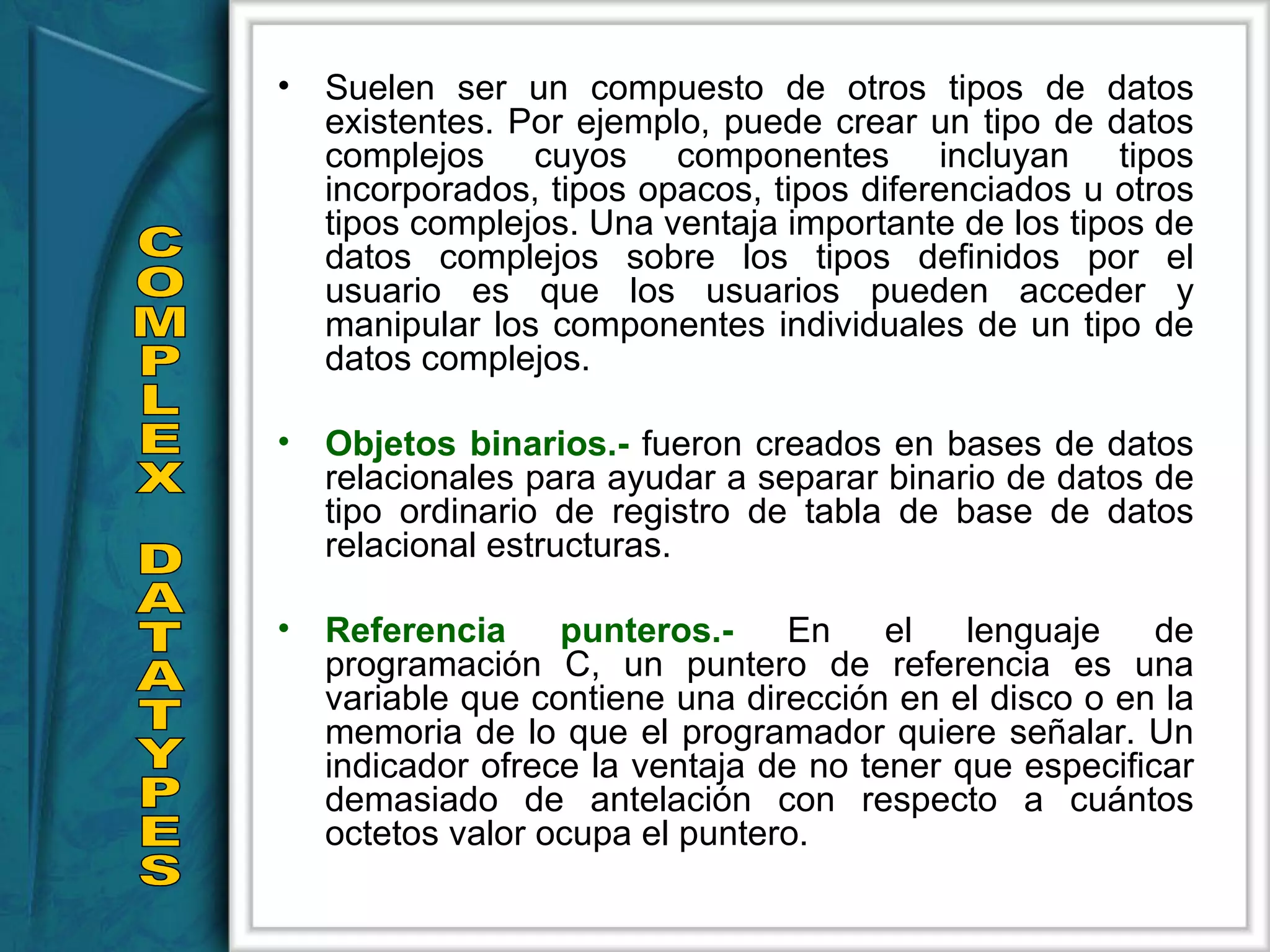 Suelen ser un compuesto de otros tipos de datos existentes. Por ejemplo, puede crear un tipo de datos complejos cuyos componentes incluyan tipos incorporados, tipos opacos, tipos diferenciados u otros tipos complejos. Una ventaja importante de los tipos de datos complejos sobre los tipos definidos por el usuario es que los usuarios pueden acceder y manipular los componentes individuales de un tipo de datos complejos. Objetos binarios.-  fueron creados en bases de datos relacionales para ayudar a separar binario de datos de tipo ordinario de registro de tabla de base de datos relacional estructuras.  Referencia punteros.-  En el lenguaje de programación C, un puntero de referencia es una variable que contiene una dirección en el disco o en la memoria de lo que el programador quiere señalar. Un indicador ofrece la ventaja de no tener que especificar demasiado de antelación con respecto a cuántos octetos valor ocupa el puntero.  COMPLEX DATATYPES 