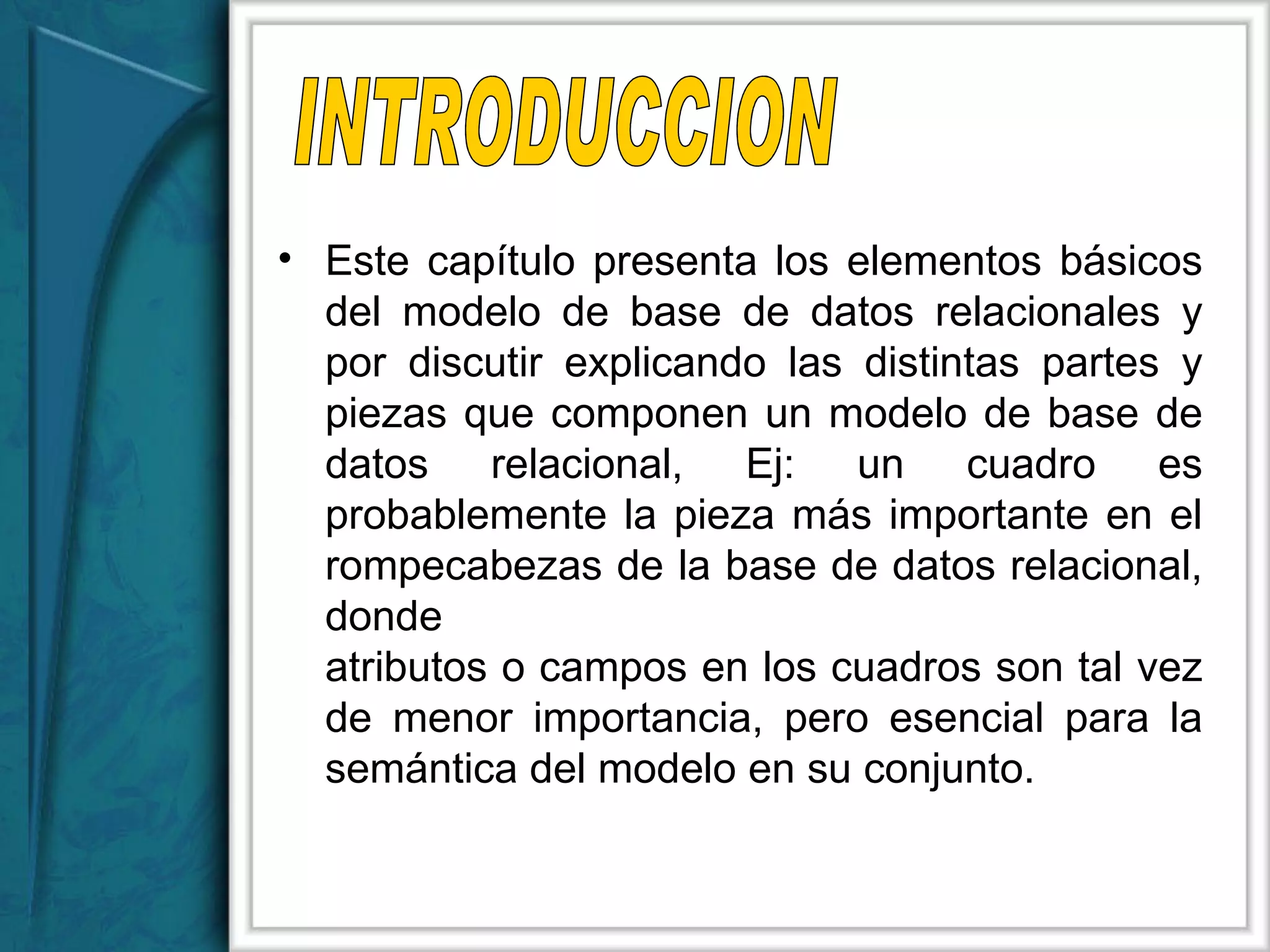 Este capítulo presenta los elementos básicos del modelo de base de datos relacionales y por discutir explicando las distintas partes y piezas que componen un modelo de base de datos relacional, Ej: un cuadro es probablemente la pieza más importante en el rompecabezas de la base de datos relacional, donde  atributos o campos en los cuadros son tal vez de menor importancia, pero esencial para la semántica del modelo en su conjunto. INTRODUCCION 