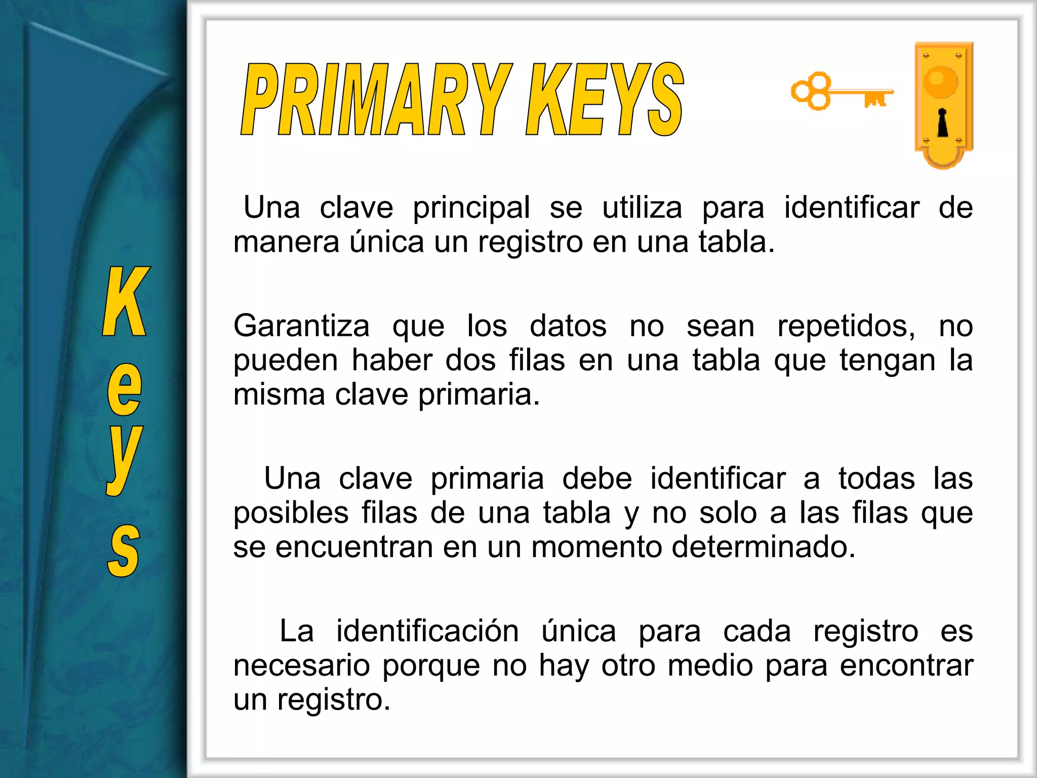 Una clave principal se utiliza para identificar de manera única un registro en una tabla.  Garantiza que los datos no sean repetidos, no pueden haber dos filas en una tabla que tengan la misma clave primaria.  Una clave primaria debe identificar a todas las posibles filas de una tabla y no solo a las filas que se encuentran en un momento determinado.  La identificación única para cada registro es necesario porque no hay otro medio para encontrar un registro.  Keys PRIMARY KEYS 