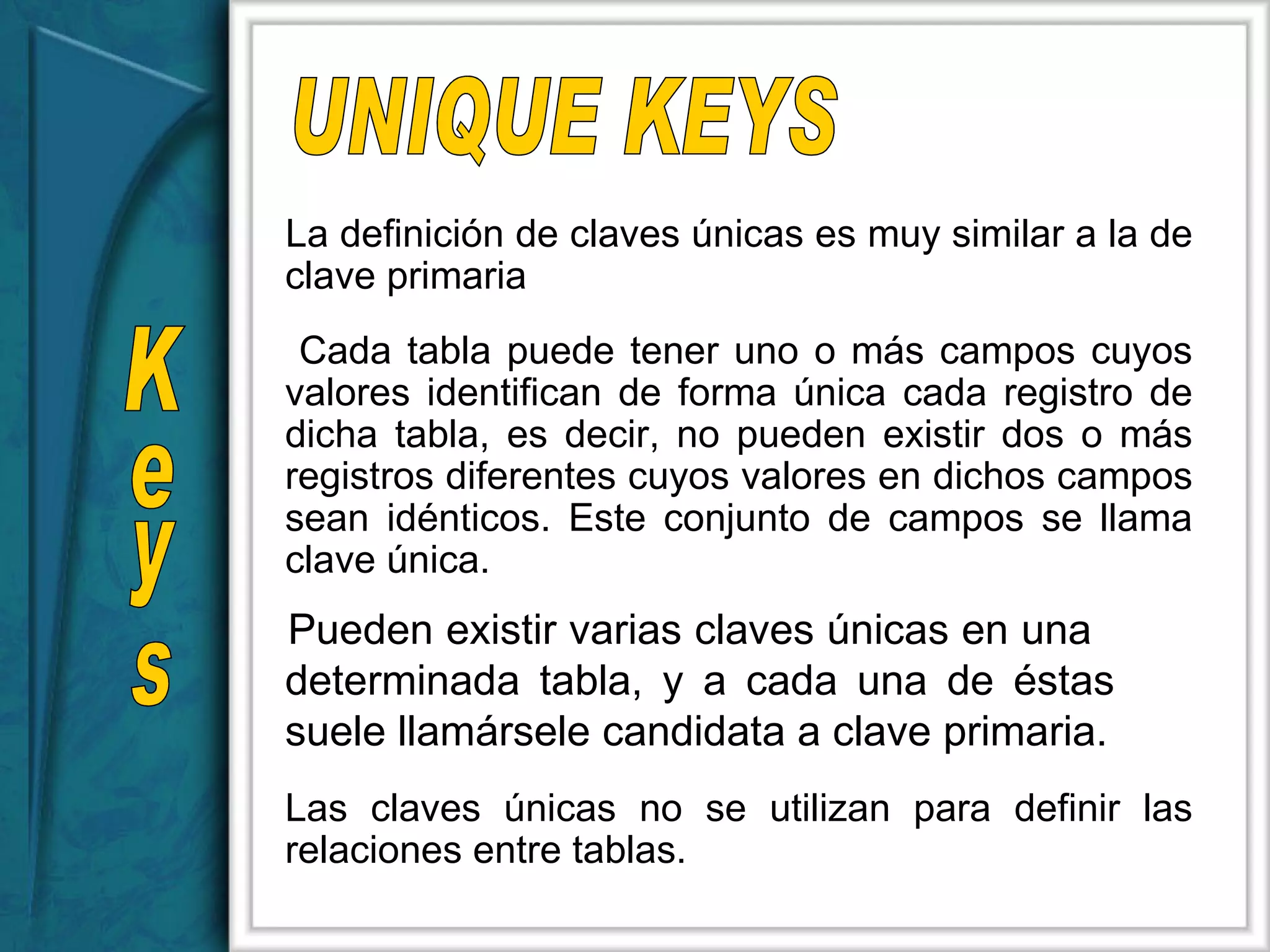 Keys UNIQUE KEYS La definición de claves únicas es muy similar a la de clave primaria Cada tabla puede tener uno o más campos cuyos valores identifican de forma única cada registro de dicha tabla, es decir, no pueden existir dos o más registros diferentes cuyos valores en dichos campos sean idénticos. Este conjunto de campos se llama clave única. Pueden existir varias claves únicas en una  determinada tabla, y a cada una de éstas  suele llamársele candidata a clave primaria. Las claves únicas no se utilizan para definir las relaciones entre tablas. 