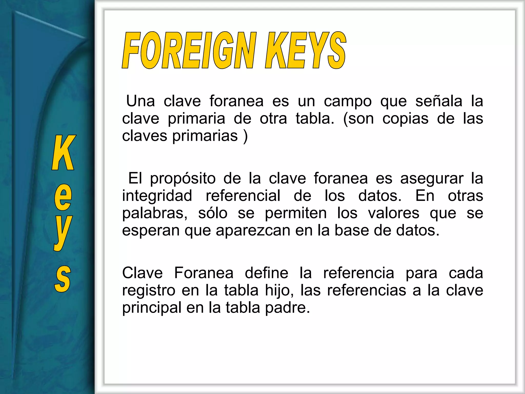 FOREIGN KEYS Keys Una clave foranea es un campo que señala la clave primaria de otra tabla. (son copias de las claves primarias ) El propósito de la clave foranea es asegurar la integridad referencial de los datos. En otras palabras, sólo se permiten los valores que se esperan que aparezcan en la base de datos.  Clave Foranea define la referencia para cada registro en la tabla hijo, las referencias a la clave principal en la tabla padre.  
