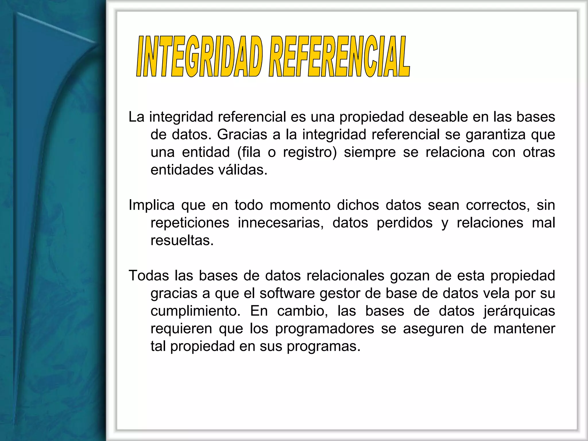 La integridad referencial es una propiedad deseable en las bases de datos. Gracias a la integridad referencial se garantiza que una entidad (fila o registro) siempre se relaciona con otras entidades válidas. Implica que en todo momento dichos datos sean correctos, sin repeticiones innecesarias, datos perdidos y relaciones mal resueltas. Todas las bases de datos relacionales gozan de esta propiedad gracias a que el software gestor de base de datos vela por su cumplimiento. En cambio, las bases de datos jerárquicas requieren que los programadores se aseguren de mantener tal propiedad en sus programas. INTEGRIDAD REFERENCIAL 