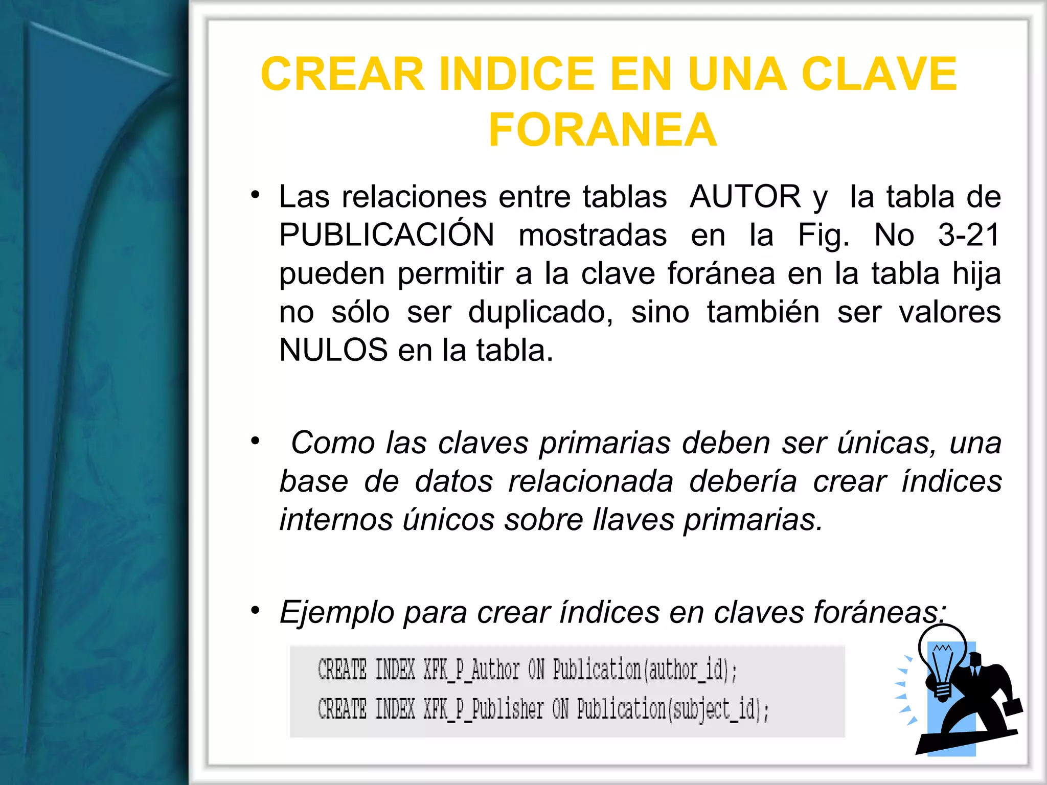 CREAR INDICE EN UNA CLAVE FORANEA  Las relaciones entre tablas  AUTOR y  la tabla de PUBLICACIÓN mostradas en la Fig. No 3-21 pueden permitir a la clave foránea en la tabla hija no sólo ser duplicado, sino también ser valores NULOS en la tabla. Como las claves primarias deben ser únicas, una base de datos relacionada debería crear índices internos únicos sobre llaves primarias. Ejemplo para crear índices en claves foráneas: 