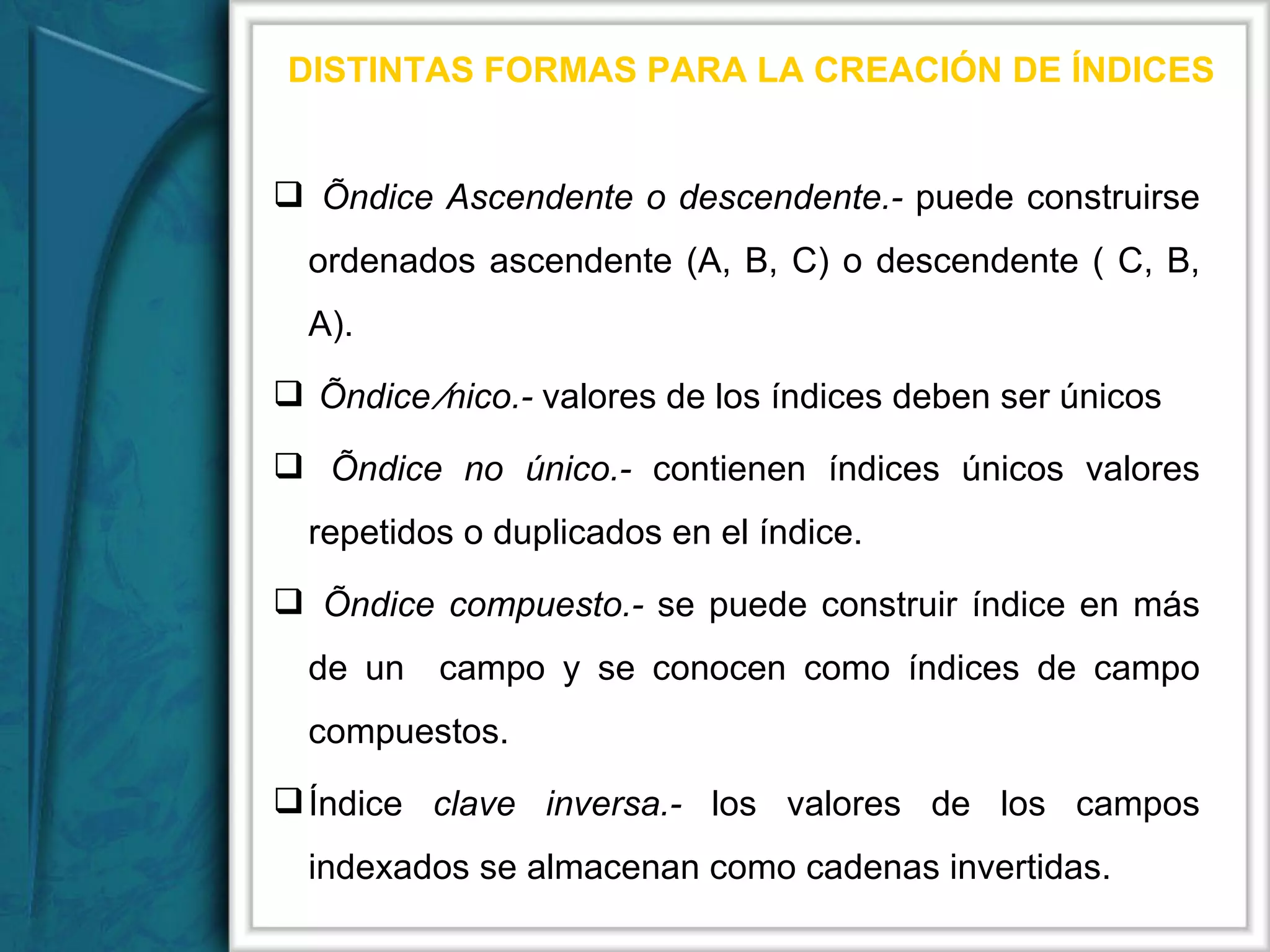 DISTINTAS FORMAS PARA LA CREACIÓN DE ÍNDICES Índice Ascendente o descendente.-  puede construirse ordenados ascendente (A, B, C) o descendente ( C, B, A).  Índice Único.-  valores de los índices deben ser únicos   Índice no único.-  contienen índices únicos valores repetidos o duplicados en el índice. Índice compuesto.-  se puede construir índice en más de un  campo y se conocen como índices de campo compuestos. Índice  clave inversa.-  los valores de los campos indexados se almacenan como cadenas invertidas. 