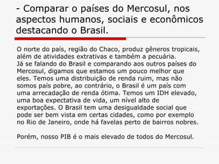 - Comparar o países do Mercosul, nos aspectos humanos, sociais e econômicos destacando o Brasil. O norte do país, região do Chaco, produz gêneros tropicais, além de atividades extrativas e também a pecuária.  Já se falando do Brasil e comparando aos outros países do Mercosul, digamos que estamos um pouco melhor que eles. Temos uma distribuição de renda ruim, mas não somos país pobre, ao contrário, o Brasil é um país com uma arrecadação de renda ótima. Temos um IDH elevado, uma boa expectativa de vida, um nível alto de exportações. O Brasil tem uma desigualdade social que pode ser bem vista em certas cidades, como por exemplo no Rio de Janeiro, onde há favelas perto de bairros nobres.  Porém, nosso PIB é o mais elevado de todos do Mercosul. 