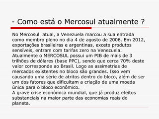 - Como está o Mercosul atualmente ? No Mercosul  atual, a Venezuela marcou a sua entrada como membro pleno no dia 4 de agosto de 2006. Em 2012, exportações brasileiras e argentinas, exceto produtos sensíveis, entram com tarifas zero na Venezuela. Atualmente o MERCOSUL possui um PIB de mais de 3 trilhões de dólares (base PPC), sendo que cerca 70% deste valor corresponde ao Brasil. Logo as assimetrias de mercados existentes no bloco são grandes. Isso vem causando uma série de atritos dentro do bloco, além de ser um dos fatores que dificultam a criação de uma moeda única para o bloco econômico.  A grave crise econômica mundial, que já produz efeitos substanciais na maior parte das economias reais do planeta.  