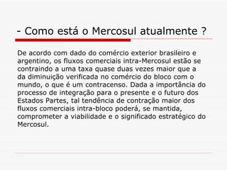 - Como está o Mercosul atualmente ? De acordo com dado do comércio exterior brasileiro e argentino, os fluxos comerciais intra-Mercosul estão se contraindo a uma taxa quase duas vezes maior que a da diminuição verificada no comércio do bloco com o mundo, o que é um contracenso. Dada a importância do processo de integração para o presente e o futuro dos Estados Partes, tal tendência de contração maior dos fluxos comerciais intra-bloco poderá, se mantida, comprometer a viabilidade e o significado estratégico do Mercosul. 