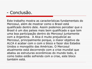 - Conclusão. Este trabalho mostra as características fundamentais do Mercosul, além de mostrar como o Brasil está qualificado dentro dele. Assim podemos perceber que o Brasil é um dos países mais bem qualificado e que tem uma boa participação dentro do Mercosul juntamente com a Argentina.  A Alca é muito prejudicial ao Mercosul, principalmente porque, o maior objetivo da ALCA é acabar com o com o bloco e fazer dos Estados Unidos o monopólio das Américas. O Mercosul atualmente está decorrendo com a crise mundial que abalou as estruturas econômicas do mundo todo, e como todos estão sofrendo com a crise, este bloco também está. 