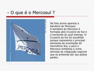 - O que é o Mercosul ? Na foto acima aparece a bandeira do Mercosul. A bandeira do Mercosul é formada pelo Cruzeiro do Sul e o horizonte do qual emerge. O Cruzeiro do Sul foi escolhido porque representa o principal elemento de orientação do Hemisfério Sul, e para o Mercosul simboliza o rumo otimista de integração regional que se pretende dar aos países partes. 