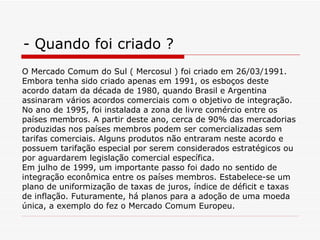 - Quando foi criado ? O Mercado Comum do Sul ( Mercosul ) foi criado em 26/03/1991. Embora tenha sido criado apenas em 1991, os esboços deste acordo datam da década de 1980, quando Brasil e Argentina assinaram vários acordos comerciais com o objetivo de integração. No ano de 1995, foi instalada a zona de livre comércio entre os países membros. A partir deste ano, cerca de 90% das mercadorias produzidas nos países membros podem ser comercializadas sem tarifas comerciais. Alguns produtos não entraram neste acordo e possuem tarifação especial por serem considerados estratégicos ou por aguardarem legislação comercial específica.  Em julho de 1999, um importante passo foi dado no sentido de integração econômica entre os países membros. Estabelece-se um plano de uniformização de taxas de juros, índice de déficit e taxas de inflação. Futuramente, há planos para a adoção de uma moeda única, a exemplo do fez o Mercado Comum Europeu.  