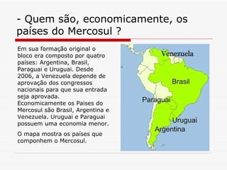 - Quem são, economicamente, os países do Mercosul ? Em sua formação original o bloco era composto por quatro países: Argentina ,  Brasil ,  Paraguai  e  Uruguai . Desde 2006, a Venezuela depende de aprovação dos congressos nacionais para que sua entrada seja aprovada. Economicamente os Paises do Mercosul são Brasil, Argentina e Venezuela. Uruguai e Paraguai possuem uma economia menor. O mapa mostra os países que componhem o Mercosul. 