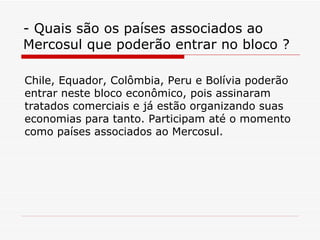 - Quais são os países associados ao Mercosul que poderão entrar no bloco ? Chile, Equador, Colômbia, Peru e Bolívia poderão entrar neste bloco econômico, pois assinaram tratados comerciais e já estão organizando suas economias para tanto. Participam até o momento como países associados ao Mercosul. 