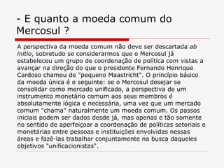 - E quanto a moeda comum do Mercosul ? A perspectiva da moeda comum não deve ser descartada  ab initio , sobretudo se considerarmos que o Mercosul já estabeleceu um grupo de coordenação de política com vistas a avançar na direção do que o presidente Fernando Henrique Cardoso chamou de "pequeno Maastricht". O princípio básico da moeda única é o seguinte: se o Mercosul desejar se consolidar como mercado unificado, a perspectiva de um instrumento monetário comum aos seus membros é absolutamente lógica e necessária, uma vez que um mercado comum "chama" naturalmente um moeda comum. Os passos iniciais podem ser dados desde já, mas apenas e tão somente no sentido de aperfeiçoar a coordenação de políticas setoriais e monetárias entre pessoas e instituições envolvidas nessas áreas e fazê-las trabalhar conjuntamente na busca daqueles objetivos "unificacionistas".   