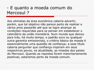 - E quanto a moeda comum do Mercosul ? Aos otimistas da área econômica caberia advertir, porém, que tal objetivo não parece perto de realizar e vários anos passarão até que se logre alcançar as condições requeridas para se pensar em estabelecer o calendário da união monetária. Num mundo que deixou para trás, há muito tempo, o padrão ouro ou qualquer outra garantia emissionista, o critério básico da moeda é essencialmente uma questão de confiança; a esse título caberia perguntar que confiança inspiram em seus respectivos povos, na atualidade, as moedas dos países do Mercosul. Quando as repostas forem maioritariamente positivas, estaremos perto da moeda comum. 