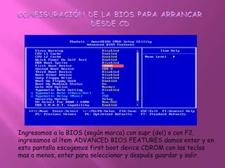 CONFIGURACIÓN DE LA BIOS PARA ARRANCAR DESDE CDIngresamos a la BIOS (según marca) con supr (del) o con F2, ingresamos al ítem ADVANCED BIOS FEATURES damos enter y en esta pantalla escogemos first boot device CDROM con las teclas mas o menos, enter para seleccionar y después guardar y salir.