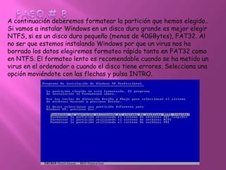 PASO # 8A continuación deberemos formatear la partición que hemos elegido.. Si vamos a instalar Windows en un disco duro grande es mejor elegir NTFS, si es un disco duro pequeño (menos de 40GBytes), FAT32. Al no ser que estemos instalando Windows por que un virus nos ha borrado los datos elegiremos formateo rápido tanto en FAT32 como en NTFS. El formateo lento es recomendable cuando se ha metido un virus en el ordenador o cuando el disco tiene errores. Selecciona una opción moviéndote con las flechas y pulsa INTRO. 