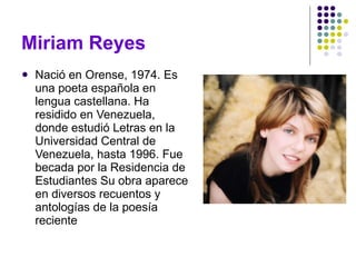 Nació en Orense, 1974. Es una poeta española en lengua castellana. Ha residido en Venezuela, donde estudió Letras en la Universidad Central de Venezuela, hasta 1996. Fue becada por la Residencia de Estudiantes Su obra aparece en diversos recuentos y antologías de la poesía reciente Miriam Reyes 