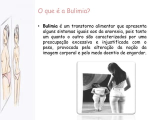 O que é a Bulimia?Bulimia é um transtorno alimentar que apresenta alguns sintomas iguais aos da anorexia, pois tanto um quanto o outro são caracterizados por uma preocupação excessiva e injustificada com o peso, provocada pela alteração da noção da imagem corporal e pelo medo doentio de engordar. Causas da bulimiaInsatisfação com o próprio corpo
