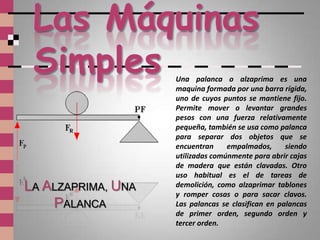 Una palanca o alzaprima es una
                    maquina formada por una barra rígida,
                    uno de cuyos puntos se mantiene fijo.
                    Permite mover o levantar grandes
                    pesos con una fuerza relativamente
                    pequeña, también se usa como palanca
                    para separar dos objetos que se
                    encuentran     empalmados,      siendo
                    utilizadas comúnmente para abrir cajas
                    de madera que están clavadas. Otro
                    uso habitual es el de tareas de
LA ALZAPRIMA, UNA   demolición, como alzaprimar tablones
                    y romper cosas o para sacar clavos.
    PALANCA         Las palancas se clasifican en palancas
                    de primer orden, segundo orden y
                    tercer orden.
 
