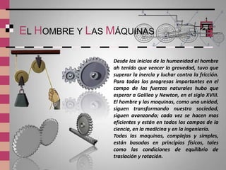 EL HOMBRE Y LAS MÁQUINAS

                Desde los inicios de la humanidad el hombre
                ah tenido que vencer la gravedad, tuvo que
                superar la inercia y luchar contra la fricción.
                Para todos los progresos importantes en el
                campo de las fuerzas naturales hubo que
                esperar a Galileo y Newton, en el siglo XVIII.
                El hombre y las maquinas, como una unidad,
                siguen transformando nuestra sociedad,
                siguen avanzando; cada vez se hacen mas
                eficientes y están en todos los campos de la
                ciencia, en la medicina y en la ingeniería.
                Todas las maquinas, complejas y simples,
                están basadas en principios físicos, tales
                como las condiciones de equilibrio de
                traslación y rotación.
 