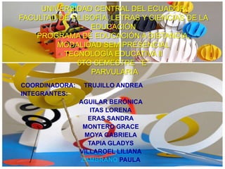 UNIVERSIDAD CENTRAL DEL ECUADOR
FACULTAD DE FILISOFÍA, LETRAS Y CIENCIAS DE LA
                 EDUCACIÓN
    PROGRAMA DE EDUCACIÓN A DISTANCIA,
         MODALIDAD SEMIPRESENCIAL
          TECNOLOGÍA EDUCATIVA II
              6TO SEMESTRE “E”
                 PARVULARIA
COORDINADORA:    TRUJILLO ANDREA
INTEGRANTES:
                AGUILAR BERÓNICA
                    ITAS LORENA
                   ERAS SANDRA
                 MONTERO GRACE
                 MOYA GABRIELA
                   TAPIA GLADYS
                VILLAROEL LILIANA
                ZAMBRANO PAULA
 