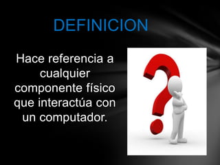 DEFINICION
Hace referencia a
     cualquier
componente físico
que interactúa con
 un computador.
 