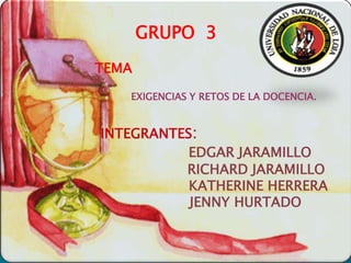 GRUPO 3
TEMA
   EXIGENCIAS Y RETOS DE LA DOCENCIA.


INTEGRANTES:
           EDGAR JARAMILLO
          RICHARD JARAMILLO
           KATHERINE HERRERA
           JENNY HURTADO
 