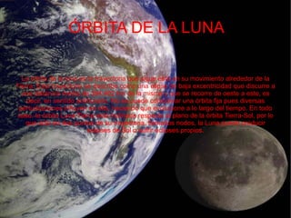 ÓRBITA DE LA LUNA

  La órbita de la luna es la trayectoria que sigue ésta en su movimiento alrededor de la
Tierra. Esta trayectoria se describe como una elipse de baja excentricidad que discurre a
  una distancia media de 384.402 km de la misma y que se recorre de oeste a este, es
    decir, en sentido antihorario. No se puede considerar una órbita fija pues diversas
 perturbaciones influyen en ella, haciendo que evolucione a lo largo del tiempo. En todo
caso, la órbita Luna-Tierra está inclinada respecto al plano de la órbita Tierra-Sol, por lo
    que sólo en dos puntos de su trayectoria, llamados nodos, la Luna puede producir
                          eclipses de Sol o sufrir eclipses propios.
 