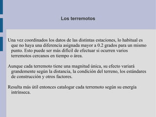 Los terremotos



Una vez coordinados los datos de las distintas estaciones, lo habitual es
 que no haya una diferencia asignada mayor a 0.2 grados para un mismo
 punto. Esto puede ser más difícil de efectuar si ocurren varios
 terremotos cercanos en tiempo o área.

Aunque cada terremoto tiene una magnitud única, su efecto variará
 grandemente según la distancia, la condición del terreno, los estándares
 de construcción y otros factores.

Resulta más útil entonces catalogar cada terremoto según su energía
 intrínseca.
 