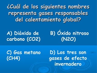 ¿Cuál de los siguientes nombres
 representa gases responsables
   del calentamiento global?

A) Dióxido de   B) Óxido nitroso
carbono (CO2)       (N2O)

C) Gas metano   D) Los tres son
(CH4)           gases de efecto
                  invernadero
 