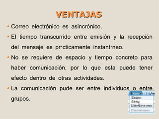 VENTAJAS
Correo electrónico es asincrónico.
El tiempo transcurrido entre emisión y la recepción
del mensaje es prácticamente instantáneo.
No se requiere de espacio y tiempo concreto para
haber comunicación, por lo que esta puede tener
efecto dentro de otras actividades.
La comunicación pude ser entre individuos o entre
grupos.
 