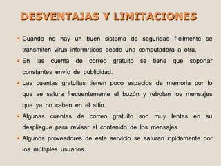 DESVENTAJAS Y LIMITACIONES

Cuando no hay un buen sistema de seguridad fácilmente se
transmiten virus informáticos desde una computadora a otra.
En   las   cuenta   de    correo   gratuito   se   tiene   que   soportar
constantes envío de publicidad.
Las cuentas gratuitas tienen poco espacios de memoria por lo
que se satura frecuentemente el buzón y rebotan los mensajes
que ya no caben en el sitio.
Algunas cuentas de correo gratuito son muy lentas en su
despliegue para revisar el contenido de los mensajes.
Algunos proveedores de este servicio se saturan rápidamente por
los múltiples usuarios.
 