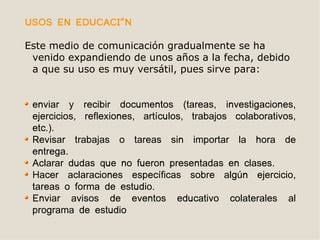 USOS EN EDUCACIÓN

Este medio de comunicación gradualmente se ha
 venido expandiendo de unos años a la fecha, debido
 a que su uso es muy versátil, pues sirve para:


 enviar y recibir documentos (tareas, investigaciones,
 ejercicios, reflexiones, artículos, trabajos colaborativos,
 etc.).
 Revisar trabajas o tareas sin importar la hora de
 entrega.
 Aclarar dudas que no fueron presentadas en clases.
 Hacer aclaraciones específicas sobre algún ejercicio,
 tareas o forma de estudio.
 Enviar avisos de eventos educativo colaterales al
 programa de estudio
 