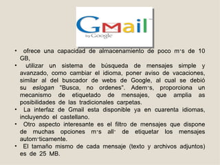 •     ofrece una capacidad de almacenamiento de poco más de 10
    GB,
•      utilizar un sistema de búsqueda de mensajes simple y
    avanzado, como cambiar el idioma, poner aviso de vacaciones,
    similar al del buscador de webs de Google, al cual se debió
    su eslogan "Busca, no ordenes". Además, proporciona un
    mecanismo de etiquetado de mensajes, que amplia as
    posibilidades de las tradicionales carpetas.
•     La interfaz de Gmail esta disponible ya en cuarenta idiomas,
    incluyendo el castellano.
•     Otro aspecto interesante es el filtro de mensajes que dispone
    de muchas opciones más allá de etiquetar los mensajes
    automáticamente.
•     El tamaño mismo de cada mensaje (texto y archivos adjuntos)
    es de 25 MB.
 