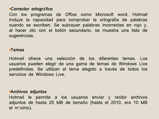 Corrector ortográ fico
Con los programas de Office como Microsoft word, Hotmail
incluye la capacidad para comprobar la ortografía de palabras
cuando se escriben. Se subrayan palabras incorrectas en rojo y,
al hacer clic con el botón secundario, se muestra una lista de
sugerencias.


Temas
Hotmail ofrece una selección de los diferentes temas. Los
usuarios pueden elegir de una gama de temas de Windows Live
predefinidas. Se utilizan el tema elegido a través de todos los
servicios de Windows Live.


 Archivos adjuntos
Hotmail le permite a los usuarios enviar y recibir archivos
adjuntos de hasta 25 MB de tamaño (hasta el 2010, era 10 MB
el máximo).
 