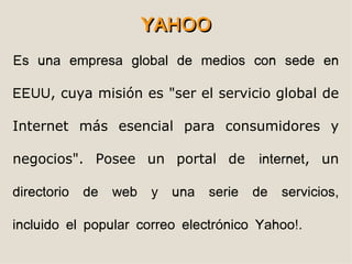 YAHOO
Es una empresa global de medios con sede en

EEUU, cuya misión es "ser el servicio global de

Internet más esencial para consumidores y

negocios". Posee un portal de             internet, un

directorio   de   web   y   una   serie   de   servicios,

incluido el popular correo electrónico Yahoo!.
 