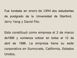 Fue fundada en enero de 1994 dos estudiantes
de postgrado de la Universidad de Stanford,
Jerry Yang y David Filo.


Esta constituyó como empresa el 2 de marzo
de1995 y comienza cotizar en bolsa el 12 de
abril de   1996. La empresa tiene su sede
corporativa en Sunnyvale, California, Estados
Unidos.
 