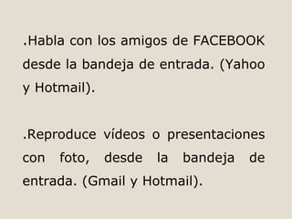 .Habla con los amigos de FACEBOOK
desde la bandeja de entrada. (Yahoo
y Hotmail).


.Reproduce vídeos o presentaciones
con   foto,   desde   la   bandeja   de
entrada. (Gmail y Hotmail).
 