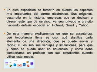    En esta exposición se tomarán en cuenta los aspectos
    más importantes del correo electrónico. Sus orígenes,
    desarrollo en la historia, empresas que se dedican a
    ofrecer este tipo de servicio, ya sea privado o gratuito
    haciendo énfasis especial en Hotmail, Gmail y Yahoo.

   De esta manera explicaremos en qué se caracteriza,
    qué importancia tiene su uso, qué significa cada
    elemento de una dirección, qué se puede enviar y
    recibir, cuáles son sus ventajas y limitaciones, para qué
    y cómo se puede usar en educación, y cómo debe
    comportarse un profesor con sus estudiantes cuando
    utilice este medio.
 