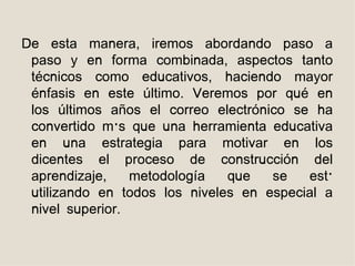 De esta manera, iremos abordando paso a
 paso y en forma combinada, aspectos tanto
 técnicos como educativos, haciendo mayor
 énfasis en este último. Veremos por qué en
 los últimos años el correo electrónico se ha
 convertido más que una herramienta educativa
 en una estrategia para motivar en los
 dicentes el proceso de construcción del
 aprendizaje,    metodología   que   se   está
 utilizando en todos los niveles en especial a
 nivel superior.
 