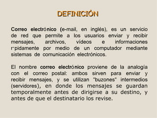 DEFINICIÓN

Correo electró nico (e-mail, en inglés), es un servicio
de red que permite a los usuarios enviar y recibir
mensajes,     archivos,    vídeos    e    informaciones
rápidamente por medio de un computador mediante
sistemas de comunicación electrónicos.

El nombre correo electró nico proviene de la analogía
con el correo postal: ambos sirven para enviar y
recibir mensajes, y se utilizan "buzones" intermedios
(servidores), en donde los mensajes se guardan
temporalmente antes de dirigirse a su destino, y
antes de que el destinatario los revise.
 