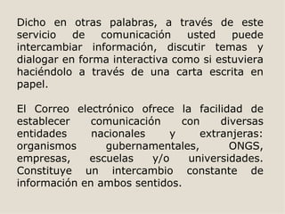 Dicho en otras palabras, a través de este
servicio   de   comunicación    usted    puede
intercambiar información, discutir temas y
dialogar en forma interactiva como si estuviera
haciéndolo a través de una carta escrita en
papel.

El Correo electrónico ofrece la facilidad de
establecer    comunicación    con    diversas
entidades     nacionales    y    extranjeras:
organismos      gubernamentales,       ONGS,
empresas,    escuelas    y/o   universidades.
Constituye un intercambio constante de
información en ambos sentidos.
 