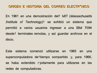 ORIGEN E HISTORIA DEL CORREO ELECTRÓNICO


En 1961 en una demostración del  MIT (Massachusetts
Institute of Technology)  se exhibió un sistema que
permitió a varios usuarios ingresar a una IBM 7094
desde  terminales remotas, y así guardar archivos en el
disco.


Este sistema comenzó utilizarse en 1965 en una
supercomputadora de tiempo compartido y, para 1966,
se haba extendido rápidamente para utilizarse en las
redes de computadoras.
 