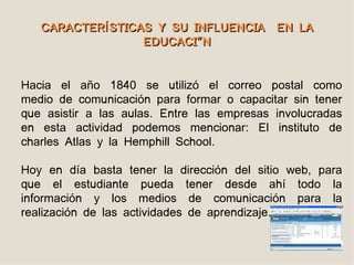 CARACTERÍ STICAS Y SU INFLUENCIA EN LA
                  EDUCACIÓN


Hacia el año 1840 se utilizó el correo postal como
medio de comunicación para formar o capacitar sin tener
que asistir a las aulas. Entre las empresas involucradas
en esta actividad podemos mencionar: El instituto de
charles Atlas y la Hemphill School.

Hoy en día basta tener la dirección del sitio web, para
que el estudiante pueda tener desde ahí todo la
información y los medios de comunicación para la
realización de las actividades de aprendizaje.
 