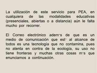 La utilización de este servicio para PEA, en
cualquiera    de   las   modalidades    educativas
(presenciales, abiertas o a distancia) aún le falta
mucho por recorrer.

El Correo electrónico además de que es un
medio de comunicación que está al alcance de
todos es una tecnología que no contamina, pues
no atenta en contra de la ecología, su uso no
tiene fronteras y muchas otras cosas más que
enunciamos a continuación.
 