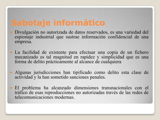 Sabotaje informático
   Divulgación no autorizada de datos reservados, es una variedad del
    espionaje industrial que sustrae información confidencial de una
    empresa.

   La facilidad de existente para efectuar una copia de un fichero
    mecanizado es tal magnitud en rapidez y simplicidad que es una
    forma de delito prácticamente al alcance de cualquiera

   Algunas jurisdicciones han tipificado como delito esta clase de
    actividad y la han sometido sanciones penales.

   El problema ha alcanzado dimensiones transnacionales con el
    tráfico de esas reproducciones no autorizadas través de las redes de
    telecomunicaciones modernas.
 