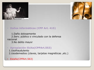 • Daños informáticos (CPP Art. 415)

   1.Daño dolosamente
   2.Serv. público o vinculado con la defensa
nacional
   3.No delito mayor

• Apropiación ilícita(CPPArt.553)
 1.Usofraudulento
 2.Usodemedios (claves, tarjetas magnéticas ,etc.)

• Estafa(CPPArt.563)
 