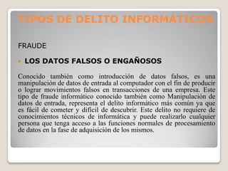 TIPOS DE DELITO INFORMÁTICOS

FRAUDE

   LOS DATOS FALSOS O ENGAÑOSOS

Conocido también como introducción de datos falsos, es una
manipulación de datos de entrada al computador con el fin de producir
o lograr movimientos falsos en transacciones de una empresa. Este
tipo de fraude informático conocido también como Manipulación de
datos de entrada, representa el delito informático más común ya que
es fácil de cometer y difícil de descubrir. Este delito no requiere de
conocimientos técnicos de informática y puede realizarlo cualquier
persona que tenga acceso a las funciones normales de procesamiento
de datos en la fase de adquisición de los mismos.
 