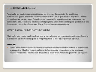    LA TÉCNICA DEL SALAMI

Aprovecha las repeticiones automáticas de los procesos de cómputo. Es una técnica
especializada que se denomina “técnica del salchichón” en la que “rodajas muy finas” apenas
perceptibles, de transacciones financieras, se van sacando repetidamente de una cuenta y se
transfieren a otra. Y consiste en introducir al programa unas instrucciones para que remita a una
determinada cuenta los céntimos de dinero de muchas cuentas corrientes.

MANIPULACIÓN DE LOS DATOS DE SALIDA

El ejemplo más común es el fraude de que se hace objeto a los cajeros automáticos mediante la
falsificación de instrucciones para la computadora en la fase de adquisición de datos.

PISHING
 Es una modalidad de fraude informático diseñada con la finalidad de robarle la identidad al
   sujeto pasivo. El delito consisten obtener información tal como números de tarjetas de
   crédito, contraseñas, información de cuentas u otros datos personales promedio de engaños.
 